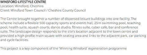 WINSFORD LIFESTYLE CENTRE Location: Winsford, Cheshire Client: Winsford Town Council / Cheshire County Council The Centre brought together a number of dispersed leisure buildings into one facility. The scheme include a flexible 500 capacity sports and events hall, 25m swimming pool, teaching pool, health suite, squash courts, dance studio, fitness suite, cyber cafe, bar and conference suite. The landscape design responds to the site's location adjacent to the town centre and provided a high profile main square with seating area and links to the adjacent park, car parking and cycle facilities. This project is a key component of the ‘Winning Winsford’ regeneration programme 