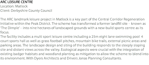 ARC LEISURE CENTRE Location: Matlock Client: Derbyshire County Council The ARC landmark leisure project in Matlock is a key part of the Central Corridor Regeneration Initiative within the Peak District. The scheme has transformed a former landfill site – known as ‘The Dimple’ – into nine hectares of landscaped grounds with a new-build sports centre as its focus. The facility includes a multi sport leisure centre including a 25m eight lane swimming pool 4 court sports hall as well as grass football pitches, mountain bike trails, external picnic areas and parking areas. The landscape design and siting of the building responds to the steeply sloping site and distant views across the valley. Ecological aspects were crucial with the integration of existing badger habitats and woodland planting as mitigation to allow the scheme to blend into its environment. With Dyers Architects and Drivers Jonas Planning Consultants. 