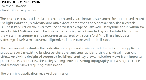 RIVERSIDE BUSINESS PARK Location: Bakewell Client: Litton Properties The practice provided Landscape character and visual impact assessment for a proposed mixed use light industrial, residential and office development on the 5 hectare site. The Riverside Business Park sits on the river Wye to the western edge of Bakewell, Derbyshire and is within the Peak District National Park. The historic mill site is partly bounded by a Scheduled Monument, the water management and structures associated with Lumsford Mill. These include a submerged weir, a millstream, millpond, mill-race, dam wall and tail race. The assessment evaluates the potential for significant environmental effects of the application proposals on the existing landscape character and quality, identifying any visual intrusion, effects on skyline (height of proposed buildings) and key views, including views from important public routes and places. The valley setting provided strong topography and a range of close and distance views requiring assessment. The planning application received permission. 