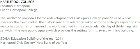 HARTLEPOOL COLLEGE Location: Hartlepool Client: Hartlepool College The landscape proposals for the redevelopment of Hartlepool College provides a new civic space for the town centre. The historic maritime reference linked with the college’s aspirations to welcome students from around the world resulted in the spectacular display of thirty flagstaffs set within the new public square which provides the setting for this award winning building. SCALA ‘Education Building of the Year’ 2011 Hartlepool Civic Society “New Build of the Year’ 