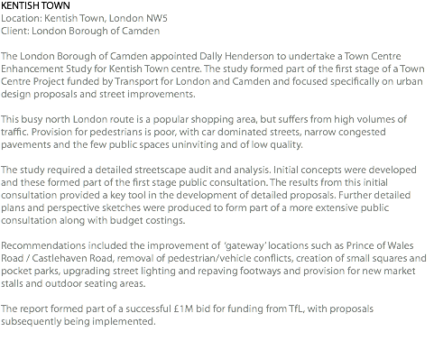 KENTISH TOWN Location: Kentish Town, London NW5 Client: London Borough of Camden The London Borough of Camden appointed Dally Henderson to undertake a Town Centre Enhancement Study for Kentish Town centre. The study formed part of the first stage of a Town Centre Project funded by Transport for London and Camden and focused specifically on urban design proposals and street improvements. This busy north London route is a popular shopping area, but suffers from high volumes of traffic. Provision for pedestrians is poor, with car dominated streets, narrow congested pavements and the few public spaces uninviting and of low quality. The study required a detailed streetscape audit and analysis. Initial concepts were developed and these formed part of the first stage public consultation. The results from this initial consultation provided a key tool in the development of detailed proposals. Further detailed plans and perspective sketches were produced to form part of a more extensive public consultation along with budget costings. Recommendations included the improvement of ‘gateway’ locations such as Prince of Wales Road / Castlehaven Road, removal of pedestrian/vehicle conflicts, creation of small squares and pocket parks, upgrading street lighting and repaving footways and provision for new market stalls and outdoor seating areas. The report formed part of a successful £1M bid for funding from TfL, with proposals subsequently being implemented. 