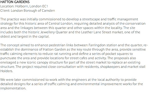 HATTON GARDENS Location: Holborn, London EC1 Client: London Borough of Camden The practice was initially commissioned to develop a streetscape and traffic management strategy for this historic area of Central London, requiring detailed analysis of the conservation area and the linkages between this quarter and other spaces within the locality. The site includes both the historic Jewellery Quarter and the Leather Lane Street market, one of the oldest and largest in the capital. The concept aimed to enhance pedestrian links between Farringdon station and the quarter, re-establish the dominance of Hatton Garden as the key route through the area, provide sensitive traffic calming elements to reduce rat running and define a series of pocket squares to punctuate the area and provide locations for street cafes and activity. The proposals also envisaged a new iconic canopy structure for part of the street market to replace an existing structure. The project required close consultation with residents, shopkeepers and market stall Holders. We were later commissioned to work with the engineers at the local authority to provide detailed designs for a series of traffic calming and environmental improvement works for the implementation. 