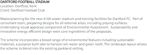 DARTFORD FOOTBALL STADIUM Location: Dartford, Kent Client: Dartford Football Club Masterplanning for the new 4100 seater stadium and training facilities for Dartford FC. Part of consultant team, preparing designs for all external areas, including playing surfaces. Undertaking visual appraisal component of Environmental Assessment. Sustainability and innovative energy efficient design were core ingredients of the proposals. The scheme incorporates a broad range of environmental features including sustainable materials, a purpose built lake to harvest rain water and green roofs. The landscape layout allows the scheme to blend into the existing parkland setting. 