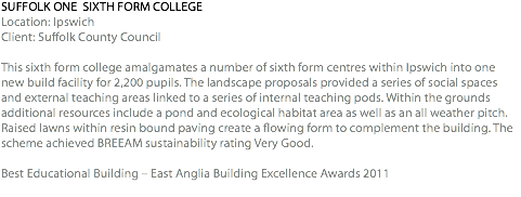 SUFFOLK ONE SIXTH FORM COLLEGE Location: Ipswich Client: Suffolk County Council This sixth form college amalgamates a number of sixth form centres within Ipswich into one new build facility for 2,200 pupils. The landscape proposals provided a series of social spaces and external teaching areas linked to a series of internal teaching pods. Within the grounds additional resources include a pond and ecological habitat area as well as an all weather pitch. Raised lawns within resin bound paving create a flowing form to complement the building. The scheme achieved BREEAM sustainability rating Very Good. Best Educational Building – East Anglia Building Excellence Awards 2011 