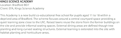 KINGS SCIENCE ACADEMY Location: Bradford BD7 Client: EFA, Kings Science Academy This Academy is a new build co-educational free school for pupils aged 11 to 18 within a deprived area of Bradford. The scheme focuses around a central courtyard space providing a quiet learning zone close to the LRC. Raised lawns reuse the stone from the former buildings on the site and provide informal seating spaces. External dining areas are defined though tree planting and long curved seating structures. External learning is extended into the site with habitat planting and horticulture areas. 