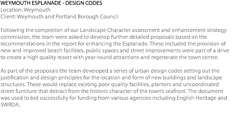 WEYMOUTH ESPLANADE - DESIGN CODES Location: Weymouth Client: Weymouth and Portland Borough Council Following the completion of our Landscape Character assessment and enhancement strategy commission, the team were asked to develop further detailed proposals based on the recommendations in the report for enhancing the Esplanade. These included the provision of new and improved beach facilities, public spaces and street improvements were part of a drive to create a high quality resort with year-round attractions and regenerate the town centre. As part of the proposals the team developed a series of urban design codes setting out the justification and design principles for the location and form of new buildings and landscape structures. These would replace existing poor quality facilities, planters and uncoordinated street furniture that detract from the historic character of the town’s seafront. The document was used to bid successfully for funding from various agencies including English Heritage and SWRDA. 