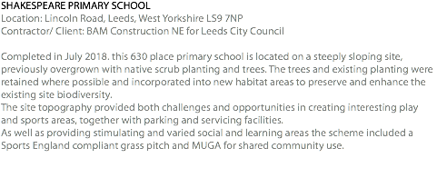 SHAKESPEARE PRIMARY SCHOOL Location: Lincoln Road, Leeds, West Yorkshire LS9 7NP Contractor/ Client: BAM Construction NE for Leeds City Council Completed in July 2018. this 630 place primary school is located on a steeply sloping site, previously overgrown with native scrub planting and trees. The trees and existing planting were retained where possible and incorporated into new habitat areas to preserve and enhance the existing site biodiversity. The site topography provided both challenges and opportunities in creating interesting play and sports areas, together with parking and servicing facilities. As well as providing stimulating and varied social and learning areas the scheme included a Sports England compliant grass pitch and MUGA for shared community use. 