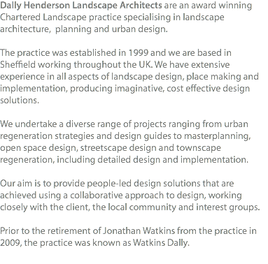 Dally Henderson Landscape Architects are an award winning Chartered Landscape practice specialising in landscape architecture, planning and urban design. The practice was established in 1999 and we are based in Sheffield working throughout the UK. We have extensive experience in all aspects of landscape design, place making and implementation, producing imaginative, cost effective design solutions. We undertake a diverse range of projects ranging from urban regeneration strategies and design guides to masterplanning, open space design, streetscape design and townscape regeneration, including detailed design and implementation. Our aim is to provide people-led design solutions that are achieved using a collaborative approach to design, working closely with the client, the local community and interest groups. Prior to the retirement of Jonathan Watkins from the practice in 2009, the practice was known as Watkins Dally. 