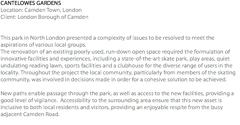 CANTELOWES GARDENS Location: Camden Town, London Client: London Borough of Camden This park in North London presented a complexity of issues to be resolved to meet the aspirations of various local groups. The renovation of an existing poorly used, run-down open space required the formulation of innovative facilities and experiences, including a state-of-the-art skate park, play areas, quiet undulating reading lawn, sports facilities and a clubhouse for the diverse range of users in the locality. Throughout the project the local community, particularly from members of the skating community, was involved in decisions made in order for a cohesive solution to be achieved. New paths enable passage through the park, as well as access to the new facilities, providing a good level of vigilance. Accessibility to the surrounding area ensure that this new asset is inclusive to both local residents and visitors, providing an enjoyable respite from the busy adjacent Camden Road. 