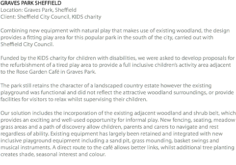 GRAVES PARK SHEFFIELD Location: Graves Park, Sheffield Client: Sheffield City Council, KIDS charity Combining new equipment with natural play that makes use of existing woodland, the design provides a fitting play area for this popular park in the south of the city, carried out with Sheffield City Council. Funded by the KIDS charity for children with disabilities, we were asked to develop proposals for the refurbishment of a tired play area to provide a full inclusive children’s activity area adjacent to the Rose Garden Café in Graves Park. The park still retains the character of a landscaped country estate however the existing playground was functional and did not reflect the attractive woodland surroundings, or provide facilities for visitors to relax whilst supervising their children. Our solution includes the incorporation of the existing adjacent woodland and shrub belt, which provides an exciting and well-used opportunity for informal play. New fencing, seating, meadow grass areas and a path of discovery allow children, parents and carers to navigate and rest regardless of ability. Existing equipment has largely been retained and integrated with new inclusive playground equipment including a sand pit, grass mounding, basket swings and musical instruments. A direct route to the café allows better links, whilst additional tree planting creates shade, seasonal interest and colour. 
