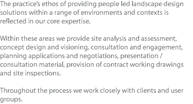 The practice’s ethos of providing people led landscape design solutions within a range of environments and contexts is reflected in our core expertise. Within these areas we provide site analysis and assessment, concept design and visioning, consultation and engagement, planning applications and negotiations, presentation / consultation material, provision of contract working drawings and site inspections. Throughout the process we work closely with clients and user groups.