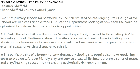 FIR VALE & SHIRECLIFFE PRIMARY SCHOOLS Location: Sheffield Client: Sheffield County Council (Oasis) Two £5m primary schools for Sheffield City Council, situated on challenging sites. Design of the schools was in close liaison with SCC Education Department, looking at how each site could be optimized for external learning and social opportunities. At Fir Vale, the school sits on the former Skinnerthorpe Road, adjacent to the existing Fir Vale Secondary school. The linear nature of the site, combined with restrictions including flood alleviation and easements to services and culverts has been worked with to provide a series of external spaces of varying character to suit all. In Shirecliffe, the site of a former nursery, the steeply sloping site required some re-modelling in order to provide safe, user friendly play and service areas, whilst incorporating a series of routes and play / learning spaces into the exciting ecologically rich environment. 