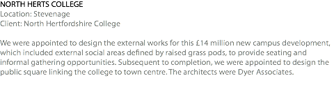 NORTH HERTS COLLEGE Location: Stevenage Client: North Hertfordshire College We were appointed to design the external works for this £14 million new campus development, which included external social areas defined by raised grass pods, to provide seating and informal gathering opportunities. Subsequent to completion, we were appointed to design the public square linking the college to town centre. The architects were Dyer Associates.  