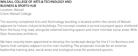 WALSALL COLLEGE OF ARTS & TECHNOLOGY AND BUSINESS & SPORTS HUB Location: Walsall Client: Walsall College The recently completed Arts and Technology building is located within the centre of Walsall adjacent to historic industrial buildings. The concept created a central courtyard space sheltered from the busy ring road, alongside external learning spaces and more intimate social areas. With Dyer Associates architects. We have recently been appointed to develop the landscape design for the £11m Business and Sports Hub complex adjacent to the main building. The proposals include for an external leadership training area, social areas and ecological areas for protected species. 