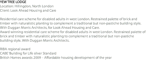 YEW TREE LODGE Location: Hillingdon, North London Client: Look Ahead Housing and Care Residential care scheme for disabled adults in west London. Restrained palette of brick and timber with naturalistic planting to complement a traditional but non-pastiche building style. With Duggan Morris Architects, for Look Ahead Housing and Care. Award winning residential care scheme for disabled adults in west London. Restrained palette of brick and timber with naturalistic planting to complement a traditional but non-pastiche building style. With Duggan Morris Architects. RIBA regional award CABE ‘Building for Life silver Standard British Homes awards 2009 – Affordable housing development of the year