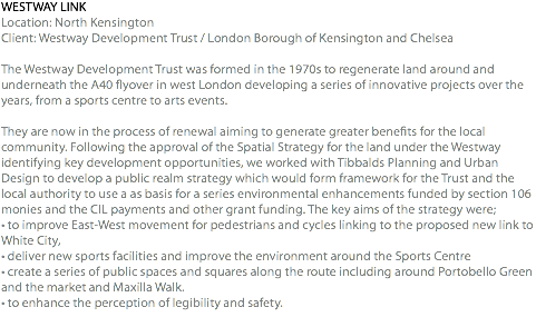 WESTWAY LINK Location: North Kensington Client: Westway Development Trust / London Borough of Kensington and Chelsea The Westway Development Trust was formed in the 1970s to regenerate land around and underneath the A40 flyover in west London developing a series of innovative projects over the years, from a sports centre to arts events. They are now in the process of renewal aiming to generate greater benefits for the local community. Following the approval of the Spatial Strategy for the land under the Westway identifying key development opportunities, we worked with Tibbalds Planning and Urban Design to develop a public realm strategy which would form framework for the Trust and the local authority to use a as basis for a series environmental enhancements funded by section 106 monies and the CIL payments and other grant funding. The key aims of the strategy were; • to improve East-West movement for pedestrians and cycles linking to the proposed new link to White City, • deliver new sports facilities and improve the environment around the Sports Centre • create a series of public spaces and squares along the route including around Portobello Green and the market and Maxilla Walk. • to enhance the perception of legibility and safety. 